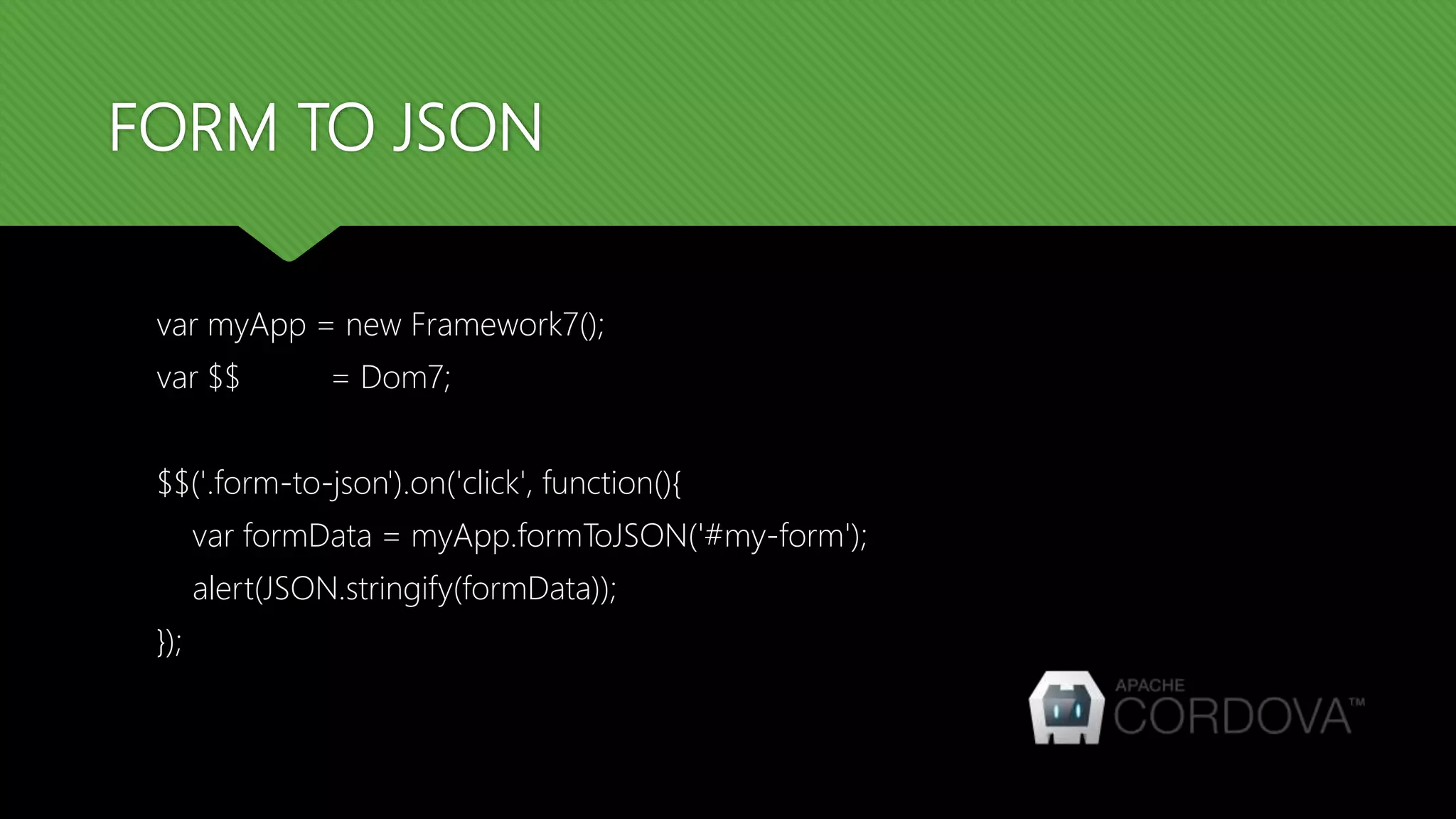 FORM TO JSON
var myApp = new Framework7();
var $$ = Dom7;
$$('.form-to-json').on('click', function(){
var formData = myApp.formToJSON('#my-form');
alert(JSON.stringify(formData));
});
 
