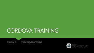 CORDOVA TRAINING
SESSION: 7 - FORM DATA PROCESSING
 