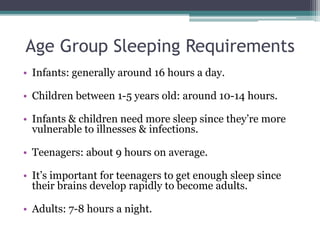 Age Group Sleeping Requirements
• Infants: generally around 16 hours a day.
• Children between 1-5 years old: around 10-14 hours.
• Infants & children need more sleep since they’re more
vulnerable to illnesses & infections.
• Teenagers: about 9 hours on average.
• It’s important for teenagers to get enough sleep since
their brains develop rapidly to become adults.
• Adults: 7-8 hours a night.
 