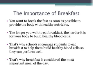 The Importance of Breakfast
• You want to break the fast as soon as possible to
provide the body with healthy nutrients.
• The longer you wait to eat breakfast, the harder it is
for your body to build healthy blood cells.
• That’s why schools encourage students to eat
breakfast to help them build healthy blood cells so
they can perform well.
• That’s why breakfast is considered the most
important meal of the day.
 