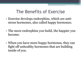 The Benefits of Exercise
• Exercise develops endorphins, which are anti-
stress hormones, also called happy hormones.
• The more endorphins you build, the happier you
become.
• When you have more happy hormones, they can
fight off unhealthy hormones that are building
inside of you.
 