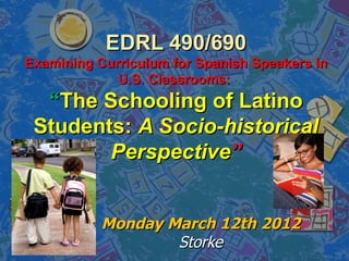 EDRL 490/690
Examining Curriculum for Spanish Speakers in
             U.S. Classrooms:
  “The Schooling of Latino
 Students: A Socio-historical
        Perspective”


           Monday March 12th 2012
                   Storke
 