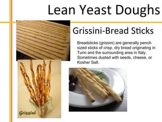 Lean Yeast Doughs
Breadsticks (grissini) are generally pencil-
sized sticks of crisp, dry bread originating in
Turin and the surrounding area in Italy.
Sometimes dusted with seeds, cheese, or
Kosher Salt.
 