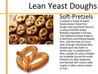 Lean Yeast Doughs
A pretzel is a type of baked
bread product made from
dough most commonly found in
a unique knot-like shape.
Pretzels originated in Europe.
The traditional pretzel shape is
a distinctive symmetrical looped
form, with the ends of a long
strip of dough intertwined then,
twisted back into itself in a
certain way ("a pretzel loop").
Now, pretzels of various shapes
are available around the world.
Pretzels are often seasoned
and flavored with various salts,
sugars or other various seeds
or nuts
 