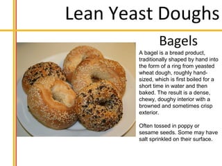 Lean Yeast Doughs
A bagel is a bread product,
traditionally shaped by hand into
the form of a ring from yeasted
wheat dough, roughly hand-
sized, which is first boiled for a
short time in water and then
baked. The result is a dense,
chewy, doughy interior with a
browned and sometimes crisp
exterior.
Often tossed in poppy or
sesame seeds. Some may have
salt sprinkled on their surface.
 
