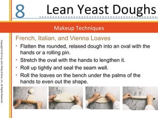Makeup Techniques
Copyright©2013byJohnWiley&Sons,Inc.AllRightsReserved
8
French, Italian, and Vienna Loaves
• Flatten the rounded, relaxed dough into an oval with the
hands or a rolling pin.
• Stretch the oval with the hands to lengthen it.
• Roll up tightly and seal the seam well.
• Roll the loaves on the bench under the palms of the
hands to even out the shape.
Lean Yeast Doughs
 