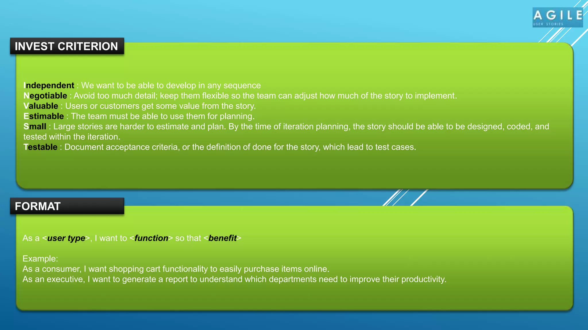 Independent : We want to be able to develop in any sequence
Negotiable : Avoid too much detail; keep them flexible so the team can adjust how much of the story to implement.
Valuable : Users or customers get some value from the story.
Estimable : The team must be able to use them for planning.
Small : Large stories are harder to estimate and plan. By the time of iteration planning, the story should be able to be designed, coded, and
tested within the iteration.
Testable : Document acceptance criteria, or the definition of done for the story, which lead to test cases.
INVEST CRITERION
As a <user type>, I want to <function> so that <benefit>
Example:
As a consumer, I want shopping cart functionality to easily purchase items online.
As an executive, I want to generate a report to understand which departments need to improve their productivity.
FORMAT
 