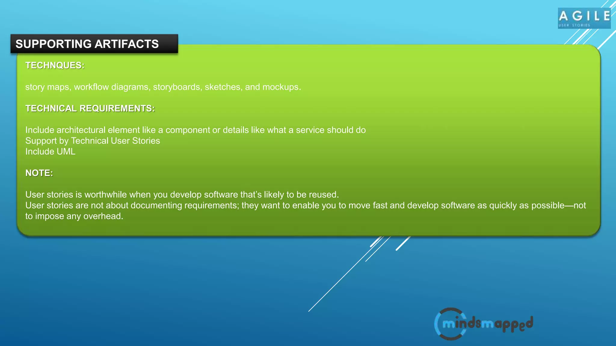 TECHNQUES:
story maps, workflow diagrams, storyboards, sketches, and mockups.
TECHNICAL REQUIREMENTS:
Include architectural element like a component or details like what a service should do
Support by Technical User Stories
Include UML
NOTE:
User stories is worthwhile when you develop software that’s likely to be reused.
User stories are not about documenting requirements; they want to enable you to move fast and develop software as quickly as possible—not
to impose any overhead.
SUPPORTING ARTIFACTS
 