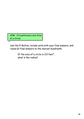 AIM: Circumference and Area
of a Circle


Use the Pi Button, include units with your final answers, and
round all final answers to the nearest hundredth.

       If the area of a circle is 113 feet2,
       what is the radius?




                                                                16
 