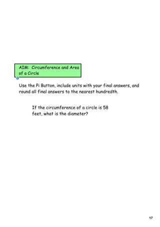 AIM: Circumference and Area
of a Circle


Use the Pi Button, include units with your final answers, and
round all final answers to the nearest hundredth.


      If the circumference of a circle is 58
      feet, what is the diameter?




                                                                17
 