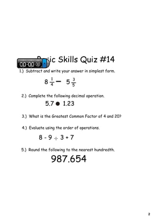 Basic Skills Quiz #14
1.) Subtract and write your answer in simplest form.

                 1           3
             8   4       5   5

 2.) Complete the following decimal operation.

              5.7      1.23

 3.) What is the Greatest Common Factor of 4 and 20?

 4.) Evaluate using the order of operations.

          8-9÷3+7
 5.) Round the following to the nearest hundredth.

                 987.654




                                                       2
 