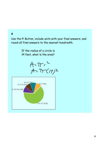 4    
Use the Pi Button, include units with your final answers, and
round all final answers to the nearest hundredth.

        If the radius of a circle is
        14 feet, what is the area?




                                                                9
 