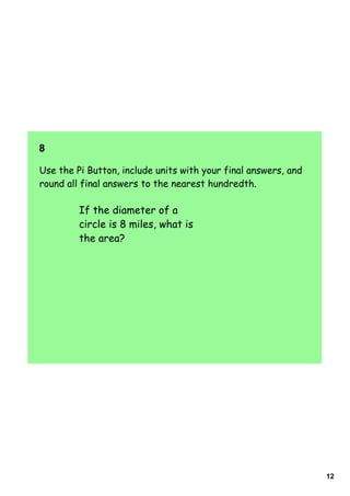 8  

Use the Pi Button, include units with your final answers, and
round all final answers to the nearest hundredth.

         If the diameter of a
         circle is 8 miles, what is
         the area?




                                                                12
 