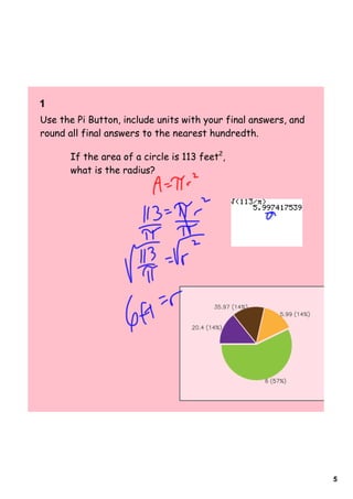 1  
Use the Pi Button, include units with your final answers, and
round all final answers to the nearest hundredth.

      If the area of a circle is 113 feet2,
      what is the radius?




                                                                5
 