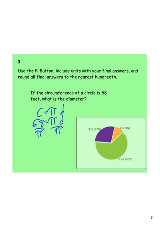3  
Use the Pi Button, include units with your final answers, and
round all final answers to the nearest hundredth.


      If the circumference of a circle is 58
      feet, what is the diameter?




                                                                7
 