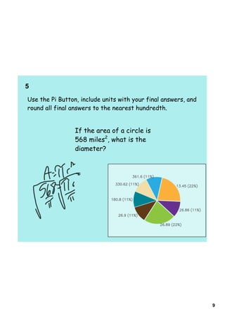 5  
Use the Pi Button, include units with your final answers, and
round all final answers to the nearest hundredth.


                 If the area of a circle is
                 568 miles2, what is the
                 diameter?




                                                                9
 