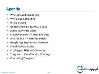 Page 2Classification: Restricted
Agenda
• What is Cloud Computing
• Why Cloud Computing
• Inside a Cloud
• Understanding IaaS, PaaS & SaaS
• Public vs. Private Cloud
• Cloud Providers – A Birds Eye View
• Amazon EC2 – A Detailed Insight
• Google App Engine – An Overview
• Cloud Success Stories
• Challenges, Risks and Concerns
• Torry Harris Cloud Service Offerings
• Concluding Thoughts
 