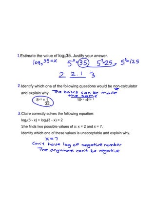 Estimate the value of log535. Justify your answer.
Claire correctly solves the following equation:
log2(6 - x) + log2(3 - x) = 2
She finds two possible values of x: x = 2 and x = 7.
Identify which one of these values is unacceptable and explain why.
Identify which one of the following questions would be non-calculator
and explain why.
8x-3 = 1 10x = -42x - 1
32
1.
2.
3.
 