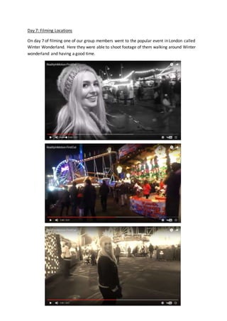 Day 7: Filming Locations
On day 7 of filming one of our group members went to the popular event in London called
Winter Wonderland. Here they were able to shoot footage of them walking around Winter
wonderland and having a good time.
 