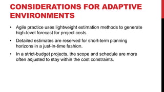 CONSIDERATIONS FOR ADAPTIVE
ENVIRONMENTS
• Agile practice uses lightweight estimation methods to generate
high-level forecast for project costs.
• Detailed estimates are reserved for short-term planning
horizons in a just-in-time fashion.
• In a strict-budget projects, the scope and schedule are more
often adjusted to stay within the cost constraints.
 