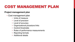 COST MANAGEMENT PLAN
Project management plan
• Cost management plan
• Units of measure
• Level of precision
• Level of accuracy
• Organizational procedure links
• Control thresholds
• Rules of performance measurements
• Reporting formats
• Additional details
 