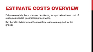 ESTIMATE COSTS OVERVIEW
Estimate costs is the process of developing an approximation of cost of
resources needed to complete project work.
Key benefit: it determines the monetary resources required for the
project.
 