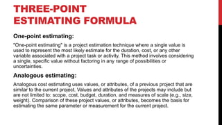 THREE-POINT
ESTIMATING FORMULA
One-point estimating:
"One-point estimating" is a project estimation technique where a single value is
used to represent the most likely estimate for the duration, cost, or any other
variable associated with a project task or activity. This method involves considering
a single, specific value without factoring in any range of possibilities or
uncertainties.
Analogous estimating:
Analogous cost estimating uses values, or attributes, of a previous project that are
similar to the current project. Values and attributes of the projects may include but
are not limited to: scope, cost, budget, duration, and measures of scale (e.g., size,
weight). Comparison of these project values, or attributes, becomes the basis for
estimating the same parameter or measurement for the current project.
 