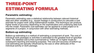 THREE-POINT
ESTIMATING FORMULA
Parametric estimating:
Parametric estimating uses a statistical relationship between relevant historical
data and other variables (e.g., square footage in construction) to calculate a cost
estimate for project work using mathematical models. This technique can produce
higher levels of accuracy depending on the sophistication and underlying data built
into the model. Parametric cost estimates can be applied to a total project or to
segments of a project, in conjunction with other estimating methods.
Bottom-up estimating:
Bottom-up estimating is a method of estimating a component of work. The cost of
individual work packages or activities is estimated to the greatest level of specified
detail. The detailed cost is then summarized or “rolled up” to higher levels for
subsequent reporting and tracking purposes. The cost and accuracy of bottom-up
cost estimating are typically influenced by the size or other attributes of the
individual activity or work package.
 