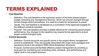 TERMS EXPLAINED
• Cost Baseline:
• Definition: The cost baseline is the approved version of the time-phased project
budget, excluding any management reserves, which can only be changed through
formal change control procedures. It is used as a basis for comparison to actual
• results. The cost baseline is developed as a summation of the approved budgets for
the different schedule activities.
• Purpose: The cost baseline provides a stable reference for comparing actual project
performance. Any changes to the baseline may require formal approval to ensure
proper control of project costs.
• Control Accounts:
• Definition: Control accounts are specific points in the project where management
control is established. They are typically associated with major work packages and
represent a level in the project's WBS (Work Breakdown Structure).
• Purpose: Control accounts facilitate effective project management by providing a
focal point for monitoring and controlling costs, schedule, and performance at a
higher level in the project structure.
 