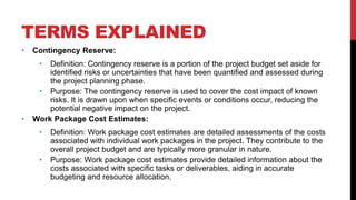 TERMS EXPLAINED
• Contingency Reserve:
• Definition: Contingency reserve is a portion of the project budget set aside for
identified risks or uncertainties that have been quantified and assessed during
the project planning phase.
• Purpose: The contingency reserve is used to cover the cost impact of known
risks. It is drawn upon when specific events or conditions occur, reducing the
potential negative impact on the project.
• Work Package Cost Estimates:
• Definition: Work package cost estimates are detailed assessments of the costs
associated with individual work packages in the project. They contribute to the
overall project budget and are typically more granular in nature.
• Purpose: Work package cost estimates provide detailed information about the
costs associated with specific tasks or deliverables, aiding in accurate
budgeting and resource allocation.
 