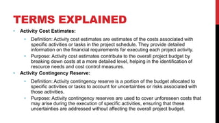 TERMS EXPLAINED
• Activity Cost Estimates:
• Definition: Activity cost estimates are estimates of the costs associated with
specific activities or tasks in the project schedule. They provide detailed
information on the financial requirements for executing each project activity.
• Purpose: Activity cost estimates contribute to the overall project budget by
breaking down costs at a more detailed level, helping in the identification of
resource needs and cost control measures.
• Activity Contingency Reserve:
• Definition: Activity contingency reserve is a portion of the budget allocated to
specific activities or tasks to account for uncertainties or risks associated with
those activities.
• Purpose: Activity contingency reserves are used to cover unforeseen costs that
may arise during the execution of specific activities, ensuring that these
uncertainties are addressed without affecting the overall project budget.
 