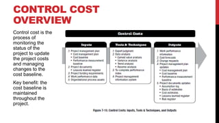 Control cost is the
process of
monitoring the
status of the
project to update
the project costs
and managing
changes to the
cost baseline.
Key benefit: the
cost baseline is
maintained
throughout the
project.
CONTROL COST
OVERVIEW
 
