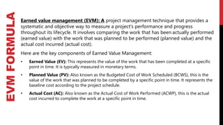 EVM
FORMULA
Earned value management (EVM): A project management technique that provides a
systematic and objective way to measure a project's performance and progress
throughout its lifecycle. It involves comparing the work that has been actually performed
(earned value) with the work that was planned to be performed (planned value) and the
actual cost incurred (actual cost).
Here are the key components of Earned Value Management:
• Earned Value (EV): This represents the value of the work that has been completed at a specific
point in time. It is typically measured in monetary terms.
• Planned Value (PV): Also known as the Budgeted Cost of Work Scheduled (BCWS), this is the
value of the work that was planned to be completed by a specific point in time. It represents the
baseline cost according to the project schedule.
• Actual Cost (AC): Also known as the Actual Cost of Work Performed (ACWP), this is the actual
cost incurred to complete the work at a specific point in time.
 