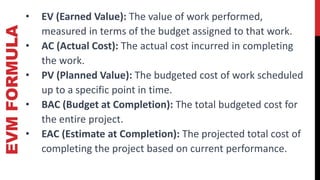 EVM
FORMULA • EV (Earned Value): The value of work performed,
measured in terms of the budget assigned to that work.
• AC (Actual Cost): The actual cost incurred in completing
the work.
• PV (Planned Value): The budgeted cost of work scheduled
up to a specific point in time.
• BAC (Budget at Completion): The total budgeted cost for
the entire project.
• EAC (Estimate at Completion): The projected total cost of
completing the project based on current performance.
 