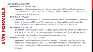EVM
FORMULA Estimate at Completion (EAC):
• Formula: EAC = AC + bottom up ETC
• Explanation: This formula calculates the Estimate at Completion (EAC) by adding the Actual Cost
(AC) to the Bottom-up Estimate to Complete (ETC). The Bottom-up ETC involves re-estimating the
remaining work at a detailed level.
• Formula: EAC = BAC / CPI
• Explanation: This formula uses the Cost Performance Index (CPI) to calculate the EAC. It divides the
Budget at Completion (BAC) by the CPI, representing the efficiency of cost performance. This
assumes that the current cost performance will continue until the end of the project.
• Formula: EAC = AC + BAC – EV
• Explanation: This formula calculates the EAC by taking into account the current cost performance. It
adds the Actual Cost (AC) to the remaining Budget at Completion (BAC - EV). It assumes that the
original budget was flawed, and the actual performance will continue.
• Formula: EAC = AC + ( (𝐵𝐴𝐶 − 𝐸𝑉)/(𝑆𝑃𝐼 × 𝐶𝑃𝐼))
• Explanation: This formula incorporates both the Schedule Performance Index (SPI) and the Cost
Performance Index (CPI) to calculate the EAC. It considers the impact of both schedule and cost
performance on the estimate. The SPI reflects schedule efficiency, and the CPI reflects cost
efficiency.
 