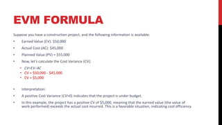 EVM FORMULA
Suppose you have a construction project, and the following information is available:
• Earned Value (EV): $50,000
• Actual Cost (AC): $45,000
• Planned Value (PV) = $55,000
• Now, let's calculate the Cost Variance (CV):
• CV=EV−AC
• CV = $50,000 - $45,000
• CV = $5,000
• Interpretation:
• A positive Cost Variance (CV>0) indicates that the project is under budget.
• In this example, the project has a positive CV of $5,000, meaning that the earned value (the value of
work performed) exceeds the actual cost incurred. This is a favorable situation, indicating cost efficiency.
 
