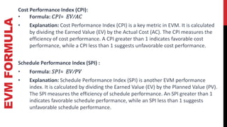 EVM
FORMULA Cost Performance Index (CPI):
• Formula: 𝐶𝑃𝐼= 𝐸𝑉⁄𝐴𝐶
• Explanation: Cost Performance Index (CPI) is a key metric in EVM. It is calculated
by dividing the Earned Value (EV) by the Actual Cost (AC). The CPI measures the
efficiency of cost performance. A CPI greater than 1 indicates favorable cost
performance, while a CPI less than 1 suggests unfavorable cost performance.
Schedule Performance Index (SPI) :
• Formula: 𝑆𝑃𝐼= 𝐸𝑉⁄𝑃𝑉
• Explanation: Schedule Performance Index (SPI) is another EVM performance
index. It is calculated by dividing the Earned Value (EV) by the Planned Value (PV).
The SPI measures the efficiency of schedule performance. An SPI greater than 1
indicates favorable schedule performance, while an SPI less than 1 suggests
unfavorable schedule performance.
 