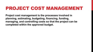 PROJECT COST MANAGEMENT
Project cost management is the processes involved in
planning, estimating, budgeting, financing, funding,
managing, and controlling costs so that the project can be
completed within the approved budget.
 