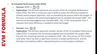 EVM
FORMULA • To-Complete Performance Index (TCPI):
• Formula: 𝑇𝐶𝑃𝐼 =
𝐵𝐴𝐶 −𝐸𝑉
𝐵𝐴𝐶 −𝐴𝐶
• Explanation: This formula represents one version of the To-Complete Performance
Index (TCPI). The TCPI is a measure used in EVM to assess the efficiency needed to
achieve certain project objectives, such as completing the project within the budget. In
this case, it compares the remaining budgeted cost to complete the project (BAC - EV)
with the remaining budgeted cost available (BAC - AC). A TCPI value greater than 1
indicates that more efficiency is needed to meet the budget.
• Formula: 𝑇𝐶𝑃𝐼=
𝐵𝐴𝐶 −𝐸𝑉
𝐸𝐴𝐶 −𝐴𝐶
• Explanation: This formula represents another version of the To-Complete Performance
Index (TCPI). It compares the remaining budgeted cost to complete the project (BAC -
EV) with the remaining estimate at completion (EAC - AC). This version of TCPI is often
used when there has been a significant variance in project performance, and the
Estimate at Completion (EAC) is adjusted based on current project conditions.
 