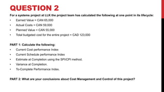 QUESTION 2
For a systems project at LLK the project team has calculated the following at one point in its lifecycle:
• Earned Value = CAN 65,000
• Actual Costs = CAN 59,000
• Planned Value = CAN 55,000
• Total budgeted cost for the entire project = CAD 123,000
PART 1: Calculate the following:
• Current Cost performance Index
• Current Schedule performance Index
• Estimate at Completion using the SPI/CPI method.
• Variance at Completion.
• To-Complete Performance Index.
PART 2: What are your conclusions about Cost Management and Control of this project?
 