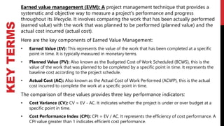 KEY
TERMS
Earned value management (EVM): A project management technique that provides a
systematic and objective way to measure a project's performance and progress
throughout its lifecycle. It involves comparing the work that has been actually performed
(earned value) with the work that was planned to be performed (planned value) and the
actual cost incurred (actual cost).
Here are the key components of Earned Value Management:
• Earned Value (EV): This represents the value of the work that has been completed at a specific
point in time. It is typically measured in monetary terms.
• Planned Value (PV): Also known as the Budgeted Cost of Work Scheduled (BCWS), this is the
value of the work that was planned to be completed by a specific point in time. It represents the
baseline cost according to the project schedule.
• Actual Cost (AC): Also known as the Actual Cost of Work Performed (ACWP), this is the actual
cost incurred to complete the work at a specific point in time.
The comparison of these values provides three key performance indicators:
• Cost Variance (CV): CV = EV - AC. It indicates whether the project is under or over budget at a
specific point in time.
• Cost Performance Index (CPI): CPI = EV / AC. It represents the efficiency of cost performance. A
CPI value greater than 1 indicates efficient cost performance.
 