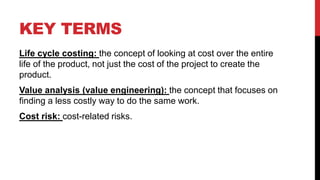 KEY TERMS
Life cycle costing: the concept of looking at cost over the entire
life of the product, not just the cost of the project to create the
product.
Value analysis (value engineering): the concept that focuses on
finding a less costly way to do the same work.
Cost risk: cost-related risks.
 