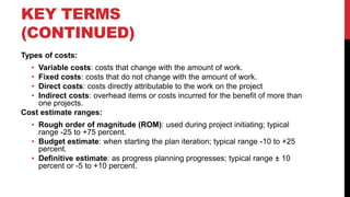 KEY TERMS
(CONTINUED)
Types of costs:
• Variable costs: costs that change with the amount of work.
• Fixed costs: costs that do not change with the amount of work.
• Direct costs: costs directly attributable to the work on the project
• Indirect costs: overhead items or costs incurred for the benefit of more than
one projects.
Cost estimate ranges:
• Rough order of magnitude (ROM): used during project initiating; typical
range -25 to +75 percent.
• Budget estimate: when starting the plan iteration; typical range -10 to +25
percent.
• Definitive estimate: as progress planning progresses; typical range ± 10
percent or -5 to +10 percent.
 