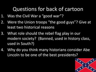 Questions for back of cartoon
1. Was the Civil War a “good war”?
2. Were the Union troops “the good guys”? Give at
least two historical reasons
3. What role should the rebel flag play in our
modern society? (Banned, used in history class,
used in South?)
4. Why do you think many historians consider Abe
Lincoln to be one of the best presidents?
 