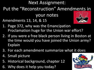 Next Assignment:
Put the “Reconstruction” Amendments in
your notes
Amendments 13, 14, & 15
1. Page 372, why was the Emancipation
Proclamation huge for the Union war effort?
2. If you were a free black person living in Boston at
the time would you have joined the Union army?
Explain
3. For each amendment summarize what it does
4. Small picture
5. Historical background, chapter 12
6. Why does it help you today?
 