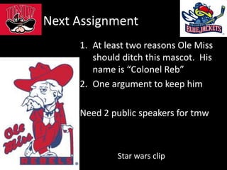 Next Assignment
1. At least two reasons Ole Miss
should ditch this mascot. His
name is “Colonel Reb”
2. One argument to keep him
Need 2 public speakers for tmw
Star wars clip
 