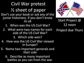 Civil War pretest
½ sheet of paper
Don’t use your book or ask any of the
junior historians, if you don’t know
its ok
1. When was the US Civil War?
2. What were two names for each
side of the US Civil War?
3. Which side won?
4. How was the US Civil War viewed
in Europe?
5. Name two important generals and
their side
6. Describe as many important
battles as you can from the war.
Start Project @
12 noon
Project due Thurs
 