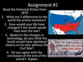Assignment #1
Read the historical fiction from
1870
1. What are 3 differences to the
world the article mentions?
2. How would your life have
changed if the South would
have won the war?
3. Based on the changes in
technology, do you think the
South would have abolished
slavery on its own without the
Civil War?
4. Do you agree with the
conclusion at the end of the
article? Explain
 