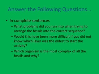 Answer the Following Questions…
• In complete sentences
  – What problems did you run into when trying to
    arrange the fossils into the correct sequence?
  – Would this have been more difficult if you did not
    know which layer was the oldest to start the
    activity?
  – Which organism is the most complex of all the
    fossils and why?
 