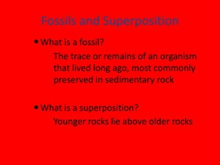 Fossils and Superposition
 What is a fossil?
    The trace or remains of an organism
    that lived long ago, most commonly
    preserved in sedimentary rock

 What is a superposition?
    Younger rocks lie above older rocks
 